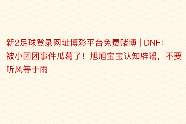 新2足球登录网址博彩平台免费赌博 | DNF：被小团团事件瓜葛了！旭旭宝宝认知辟谣，不要听风等于雨