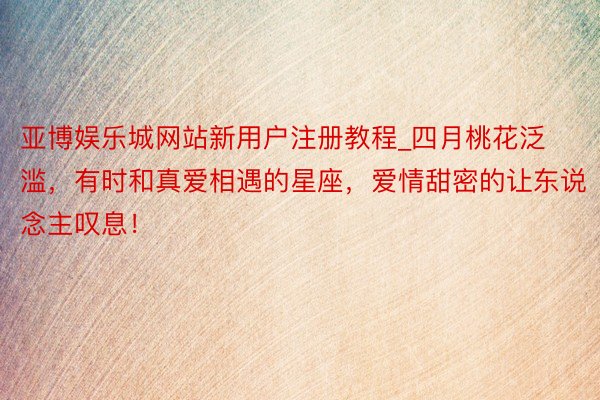 亚博娱乐城网站新用户注册教程_四月桃花泛滥，有时和真爱相遇的星座，爱情甜密的让东说念主叹息！