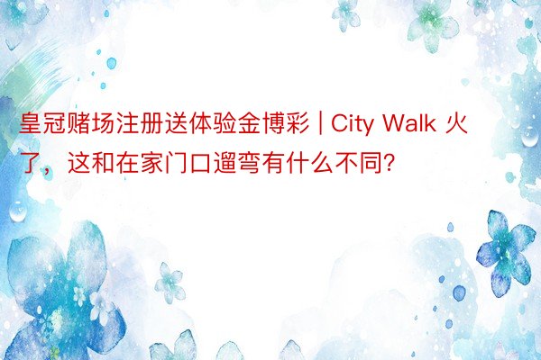 皇冠赌场注册送体验金博彩 | City Walk 火了，这和在家门口遛弯有什么不同？