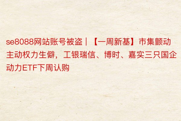 se8088网站账号被盗 | 【一周新基】市集颤动主动权力生僻，工银瑞信、博时、嘉实三只国企动力ETF下周认购