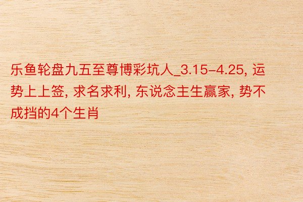 乐鱼轮盘九五至尊博彩坑人_3.15-4.25, 运势上上签, 求名求利, 东说念主生赢家, 势不成挡的4个生肖