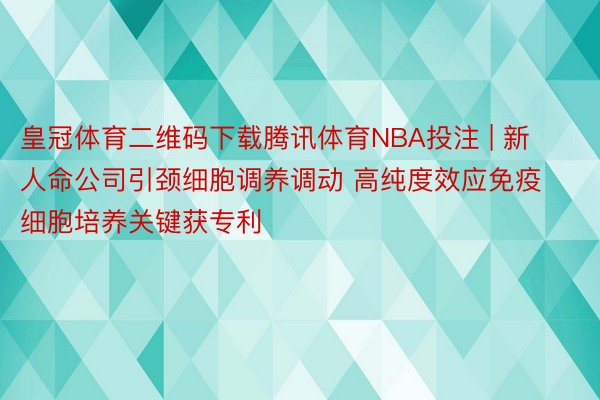 皇冠体育二维码下载腾讯体育NBA投注 | 新人命公司引颈细胞调养调动 高纯度效应免疫细胞培养关键获专利