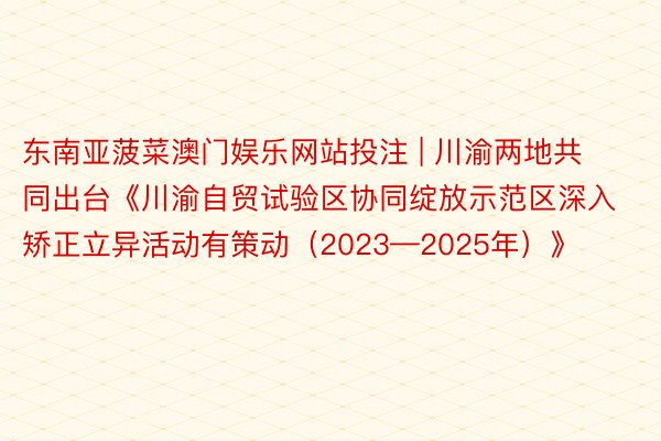 东南亚菠菜澳门娱乐网站投注 | 川渝两地共同出台《川渝自贸试验区协同绽放示范区深入矫正立异活动有策动（2023—2025年）》
