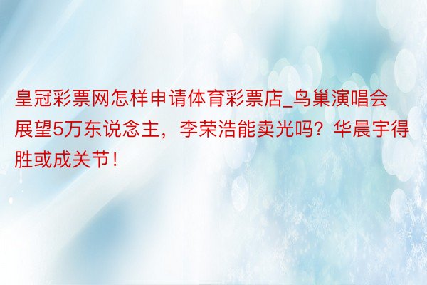 皇冠彩票网怎样申请体育彩票店_鸟巢演唱会展望5万东说念主，李荣浩能卖光吗？华晨宇得胜或成关节！