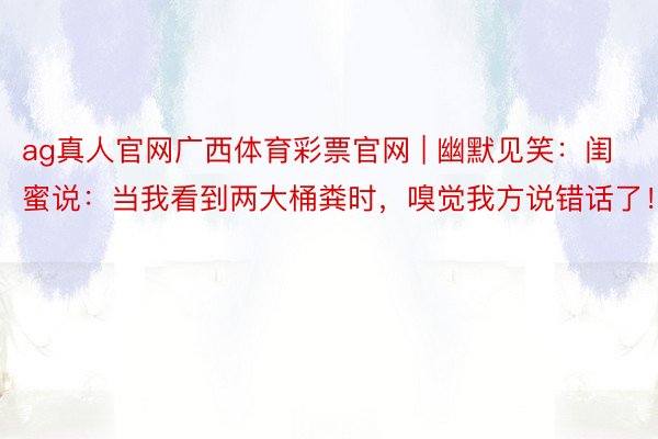 ag真人官网广西体育彩票官网 | 幽默见笑：闺蜜说：当我看到两大桶粪时，嗅觉我方说错话了！