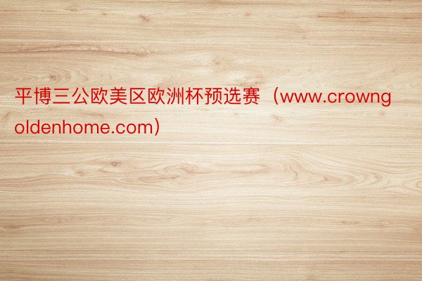 平博三公欧美区欧洲杯预选赛（www.crowngoldenhome.com）