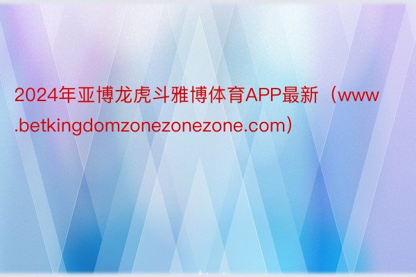 2024年亚博龙虎斗雅博体育APP最新（www.betkingdomzonezonezone.com）