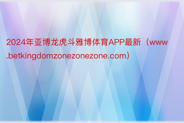 2024年亚博龙虎斗雅博体育APP最新（www.betkingdomzonezonezone.com）