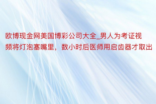 欧博现金网美国博彩公司大全_男人为考证视频将灯泡塞嘴里，数小时后医师用启齿器才取出