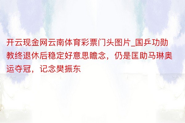 开云现金网云南体育彩票门头图片_国乒功勋教终退休后稳定好意思瞻念，仍是匡助马琳奥运夺冠，记念樊振东