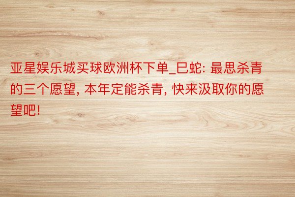 亚星娱乐城买球欧洲杯下单_巳蛇: 最思杀青的三个愿望, 本年定能杀青, 快来汲取你的愿望吧!