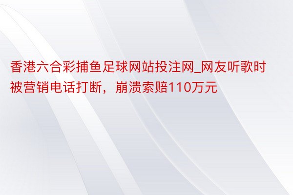 香港六合彩捕鱼足球网站投注网_网友听歌时被营销电话打断，崩溃索赔110万元