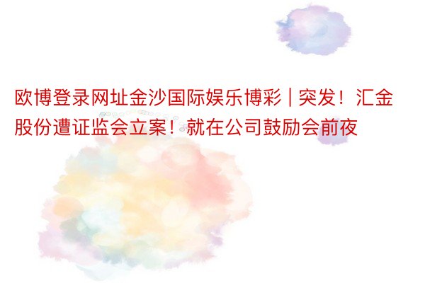 欧博登录网址金沙国际娱乐博彩 | 突发！汇金股份遭证监会立案！就在公司鼓励会前夜