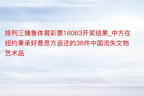 排列三捕鱼体育彩票16063开奖结果_中方在纽约秉承好意思方返还的38件中国流失文物艺术品