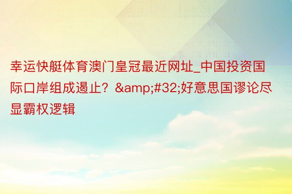 幸运快艇体育澳门皇冠最近网址_中国投资国际口岸组成遏止？&#32;好意思国谬论尽显霸权逻辑