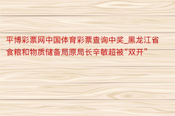 平博彩票网中国体育彩票查询中奖_黑龙江省食粮和物质储备局原局长辛敏超被“双开”