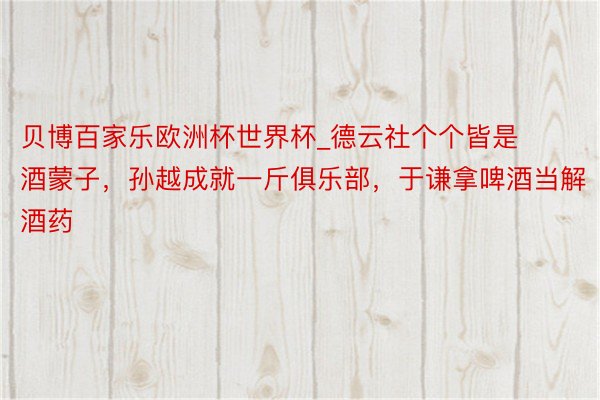 贝博百家乐欧洲杯世界杯_德云社个个皆是酒蒙子，孙越成就一斤俱乐部，于谦拿啤酒当解酒药