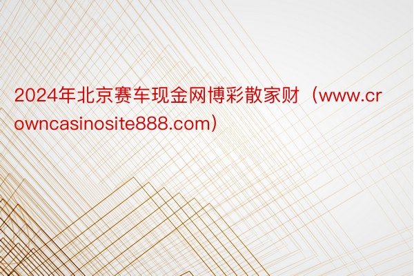 2024年北京赛车现金网博彩散家财（www.crowncasinosite888.com）
