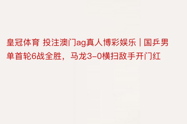 皇冠体育 投注澳门ag真人博彩娱乐 | 国乒男单首轮6战全胜，马龙3-0横扫敌手开门红