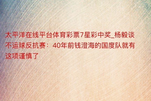 太平洋在线平台体育彩票7星彩中奖_杨毅谈不运球反抗赛：40年前钱澄海的国度队就有这项谨慎了