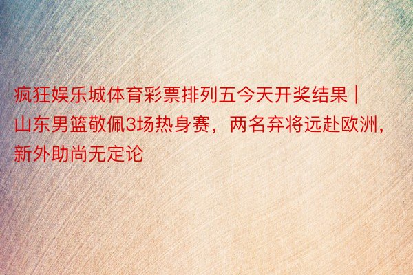 疯狂娱乐城体育彩票排列五今天开奖结果 | 山东男篮敬佩3场热身赛，两名弃将远赴欧洲，新外助尚无定论