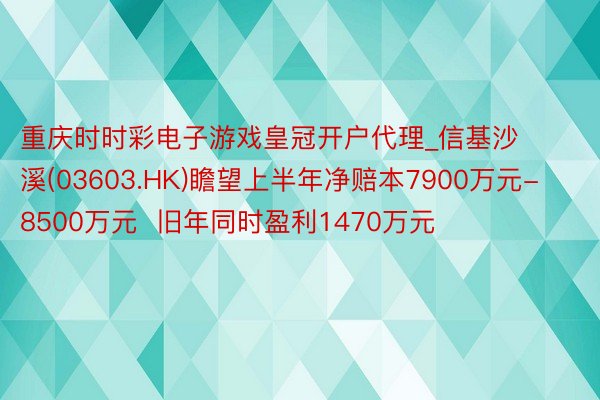 重庆时时彩电子游戏皇冠开户代理_信基沙溪(03603.HK)瞻望上半年净赔本7900万元-8500万元  旧年同时盈利1470万元