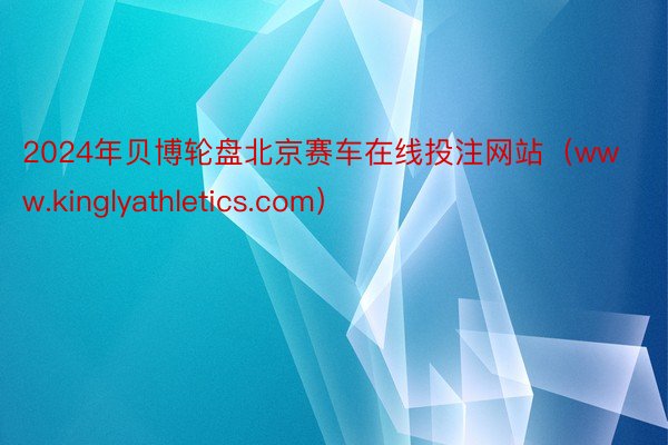 2024年贝博轮盘北京赛车在线投注网站（www.kinglyathletics.com）