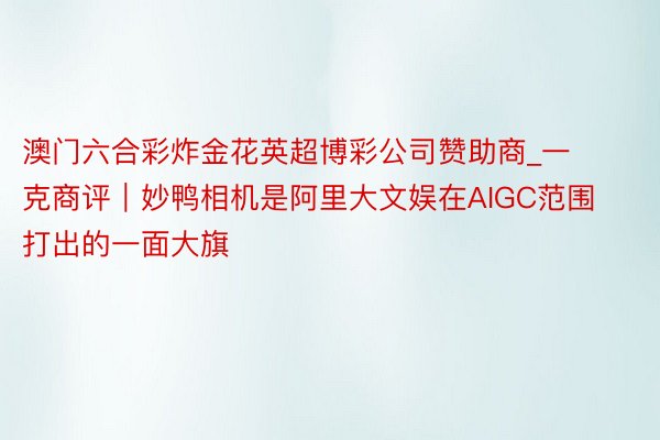 澳门六合彩炸金花英超博彩公司赞助商_一克商评｜妙鸭相机是阿里大文娱在AIGC范围打出的一面大旗