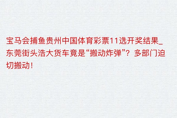 宝马会捕鱼贵州中国体育彩票11选开奖结果_东莞街头浩大货车竟是“搬动炸弹”？多部门迫切搬动！