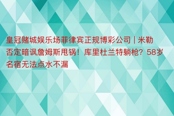 皇冠赌城娱乐场菲律宾正规博彩公司 | 米勒否定暗讽詹姆斯甩锅！库里杜兰特躺枪？58岁名宿无法点水不漏