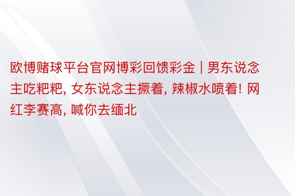 欧博赌球平台官网博彩回馈彩金 | 男东说念主吃粑粑, 女东说念主撅着, 辣椒水喷着! 网红李赛高, 喊你去缅北