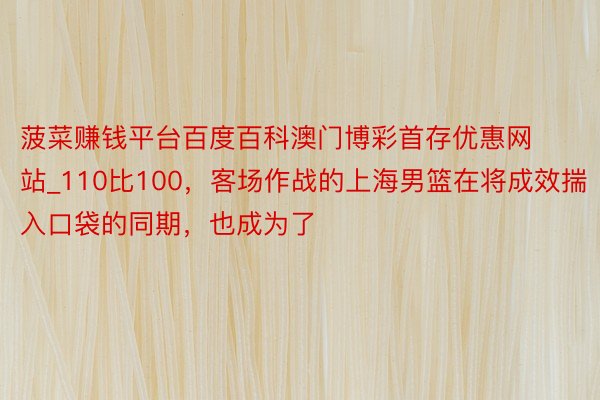 菠菜赚钱平台百度百科澳门博彩首存优惠网站_110比100，客场作战的上海男篮在将成效揣入口袋的同期，也成为了