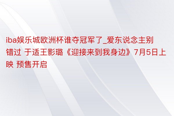 iba娱乐城欧洲杯谁夺冠军了_爱东说念主别错过 于适王影璐《迎接来到我身边》7月5日上映 预售开启