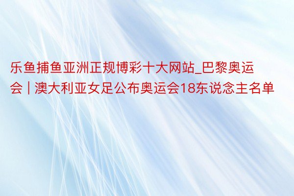 乐鱼捕鱼亚洲正规博彩十大网站_巴黎奥运会 | 澳大利亚女足公布奥运会18东说念主名单
