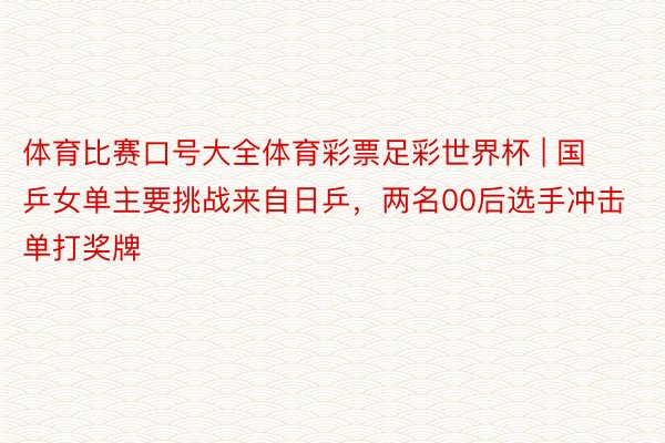 体育比赛口号大全体育彩票足彩世界杯 | 国乒女单主要挑战来自日乒，两名00后选手冲击单打奖牌