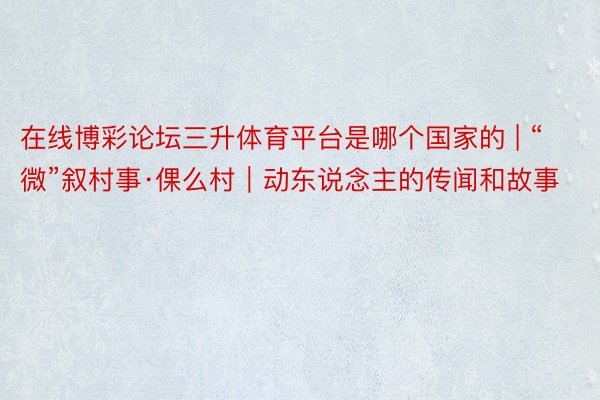 在线博彩论坛三升体育平台是哪个国家的 | “微”叙村事·倮么村｜动东说念主的传闻和故事