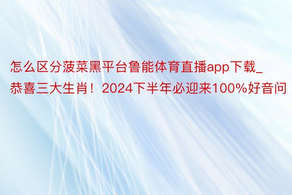 怎么区分菠菜黑平台鲁能体育直播app下载_恭喜三大生肖！2024下半年必迎来100%好音问