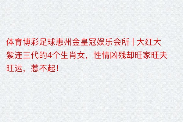 体育博彩足球惠州金皇冠娱乐会所 | 大红大紫连三代的4个生肖女，性情凶残却旺家旺夫旺运，惹不起！