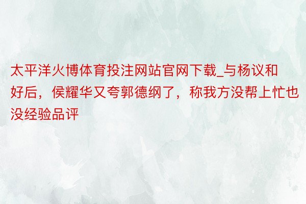 太平洋火博体育投注网站官网下载_与杨议和好后，侯耀华又夸郭德纲了，称我方没帮上忙也没经验品评