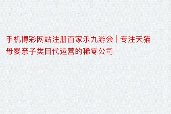 手机博彩网站注册百家乐九游会 | 专注天猫母婴亲子类目代运营的稀零公司