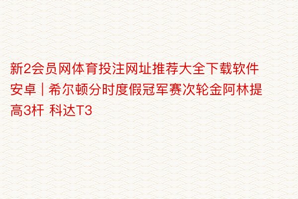 新2会员网体育投注网址推荐大全下载软件安卓 | 希尔顿分时度假冠军赛次轮金阿林提高3杆 科达T3