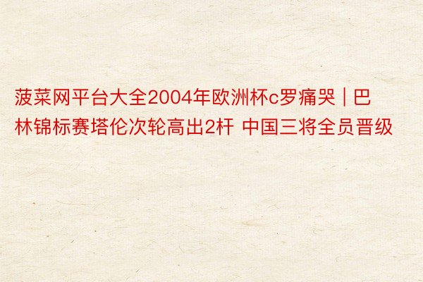 菠菜网平台大全2004年欧洲杯c罗痛哭 | 巴林锦标赛塔伦次轮高出2杆 中国三将全员晋级