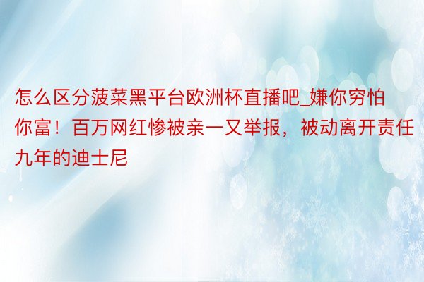 怎么区分菠菜黑平台欧洲杯直播吧_嫌你穷怕你富！百万网红惨被亲一又举报，被动离开责任九年的迪士尼