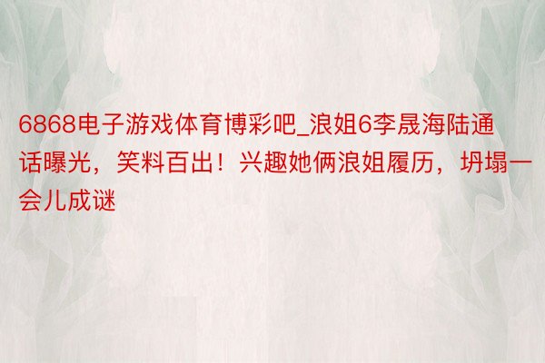 6868电子游戏体育博彩吧_浪姐6李晟海陆通话曝光，笑料百出！兴趣她俩浪姐履历，坍塌一会儿成谜